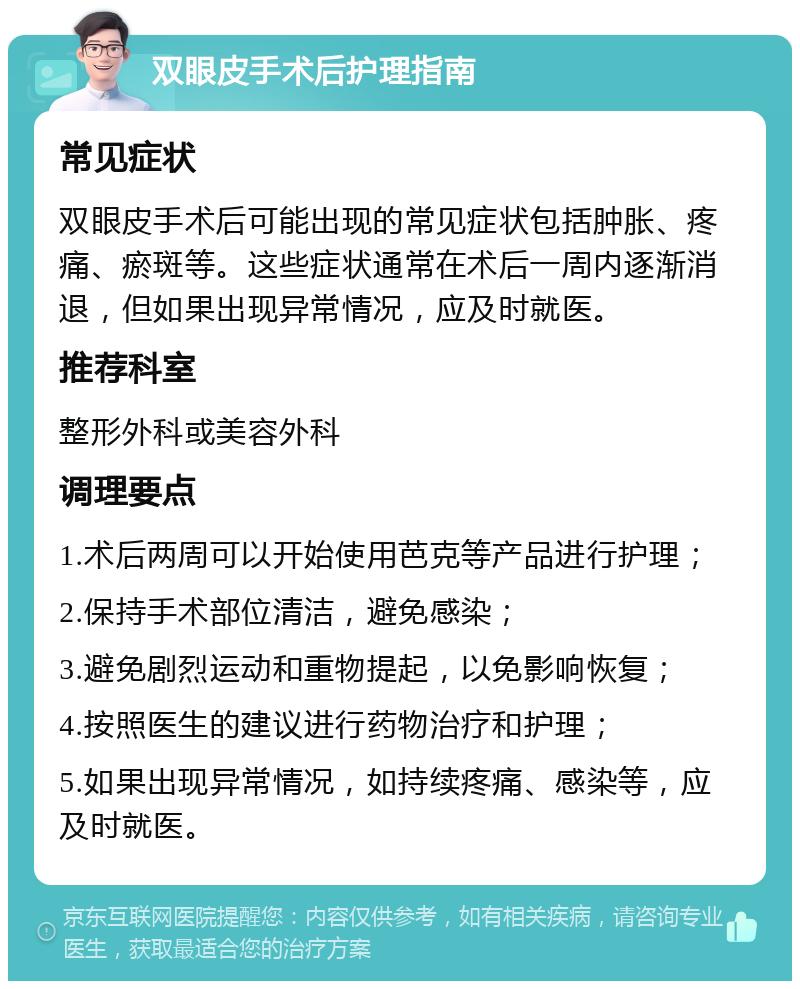 双眼皮手术后护理指南 常见症状 双眼皮手术后可能出现的常见症状包括肿胀、疼痛、瘀斑等。这些症状通常在术后一周内逐渐消退，但如果出现异常情况，应及时就医。 推荐科室 整形外科或美容外科 调理要点 1.术后两周可以开始使用芭克等产品进行护理； 2.保持手术部位清洁，避免感染； 3.避免剧烈运动和重物提起，以免影响恢复； 4.按照医生的建议进行药物治疗和护理； 5.如果出现异常情况，如持续疼痛、感染等，应及时就医。