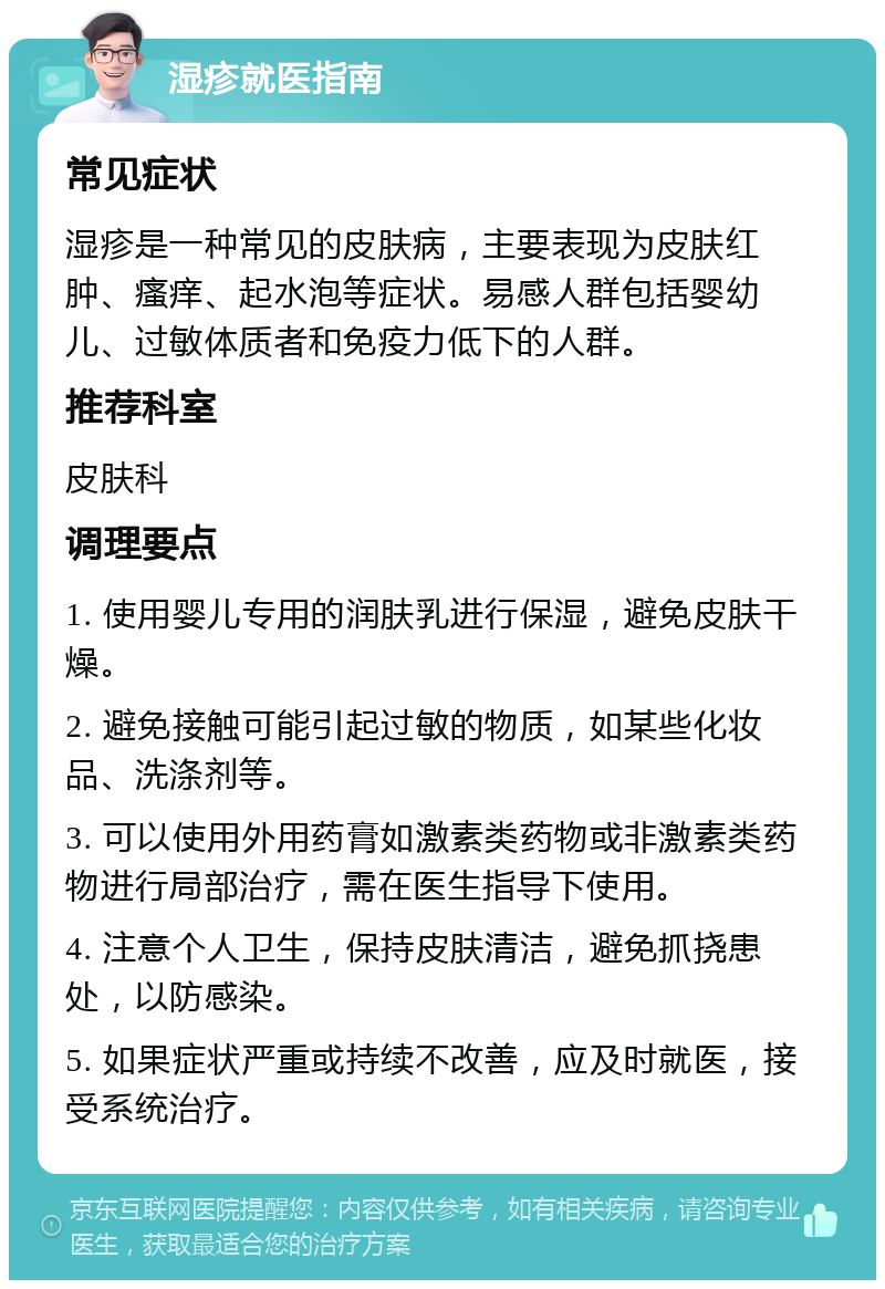 湿疹就医指南 常见症状 湿疹是一种常见的皮肤病，主要表现为皮肤红肿、瘙痒、起水泡等症状。易感人群包括婴幼儿、过敏体质者和免疫力低下的人群。 推荐科室 皮肤科 调理要点 1. 使用婴儿专用的润肤乳进行保湿，避免皮肤干燥。 2. 避免接触可能引起过敏的物质，如某些化妆品、洗涤剂等。 3. 可以使用外用药膏如激素类药物或非激素类药物进行局部治疗，需在医生指导下使用。 4. 注意个人卫生，保持皮肤清洁，避免抓挠患处，以防感染。 5. 如果症状严重或持续不改善，应及时就医，接受系统治疗。