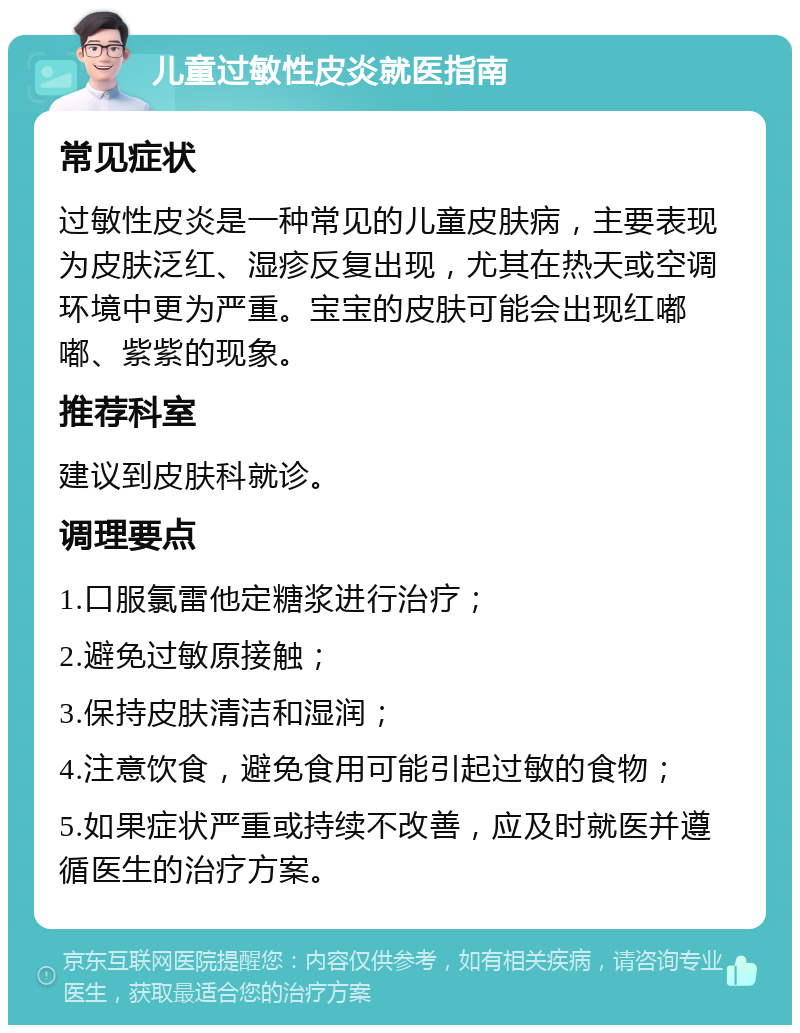 儿童过敏性皮炎就医指南 常见症状 过敏性皮炎是一种常见的儿童皮肤病，主要表现为皮肤泛红、湿疹反复出现，尤其在热天或空调环境中更为严重。宝宝的皮肤可能会出现红嘟嘟、紫紫的现象。 推荐科室 建议到皮肤科就诊。 调理要点 1.口服氯雷他定糖浆进行治疗； 2.避免过敏原接触； 3.保持皮肤清洁和湿润； 4.注意饮食，避免食用可能引起过敏的食物； 5.如果症状严重或持续不改善，应及时就医并遵循医生的治疗方案。