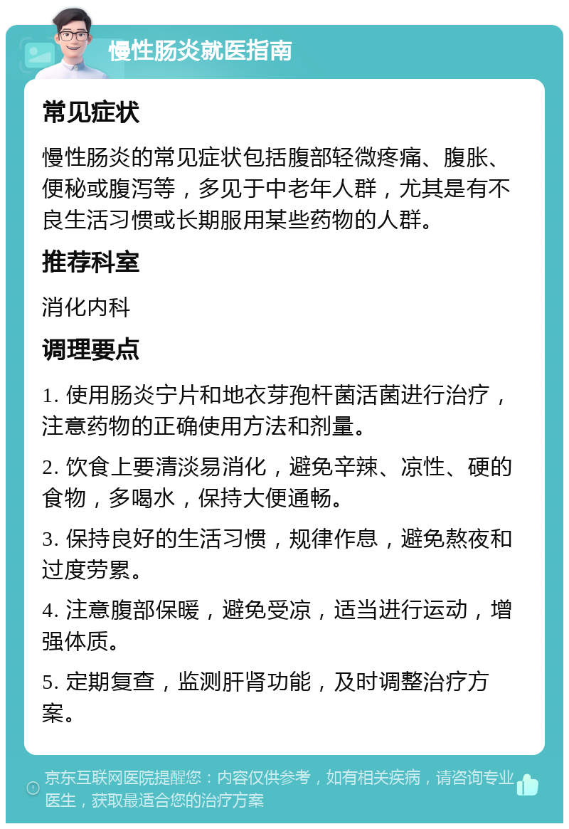 慢性肠炎就医指南 常见症状 慢性肠炎的常见症状包括腹部轻微疼痛、腹胀、便秘或腹泻等，多见于中老年人群，尤其是有不良生活习惯或长期服用某些药物的人群。 推荐科室 消化内科 调理要点 1. 使用肠炎宁片和地衣芽孢杆菌活菌进行治疗，注意药物的正确使用方法和剂量。 2. 饮食上要清淡易消化，避免辛辣、凉性、硬的食物，多喝水，保持大便通畅。 3. 保持良好的生活习惯，规律作息，避免熬夜和过度劳累。 4. 注意腹部保暖，避免受凉，适当进行运动，增强体质。 5. 定期复查，监测肝肾功能，及时调整治疗方案。