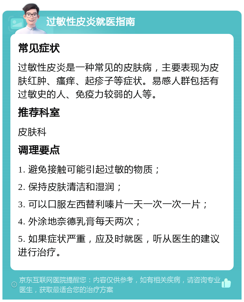 过敏性皮炎就医指南 常见症状 过敏性皮炎是一种常见的皮肤病，主要表现为皮肤红肿、瘙痒、起疹子等症状。易感人群包括有过敏史的人、免疫力较弱的人等。 推荐科室 皮肤科 调理要点 1. 避免接触可能引起过敏的物质； 2. 保持皮肤清洁和湿润； 3. 可以口服左西替利嗪片一天一次一次一片； 4. 外涂地奈德乳膏每天两次； 5. 如果症状严重，应及时就医，听从医生的建议进行治疗。