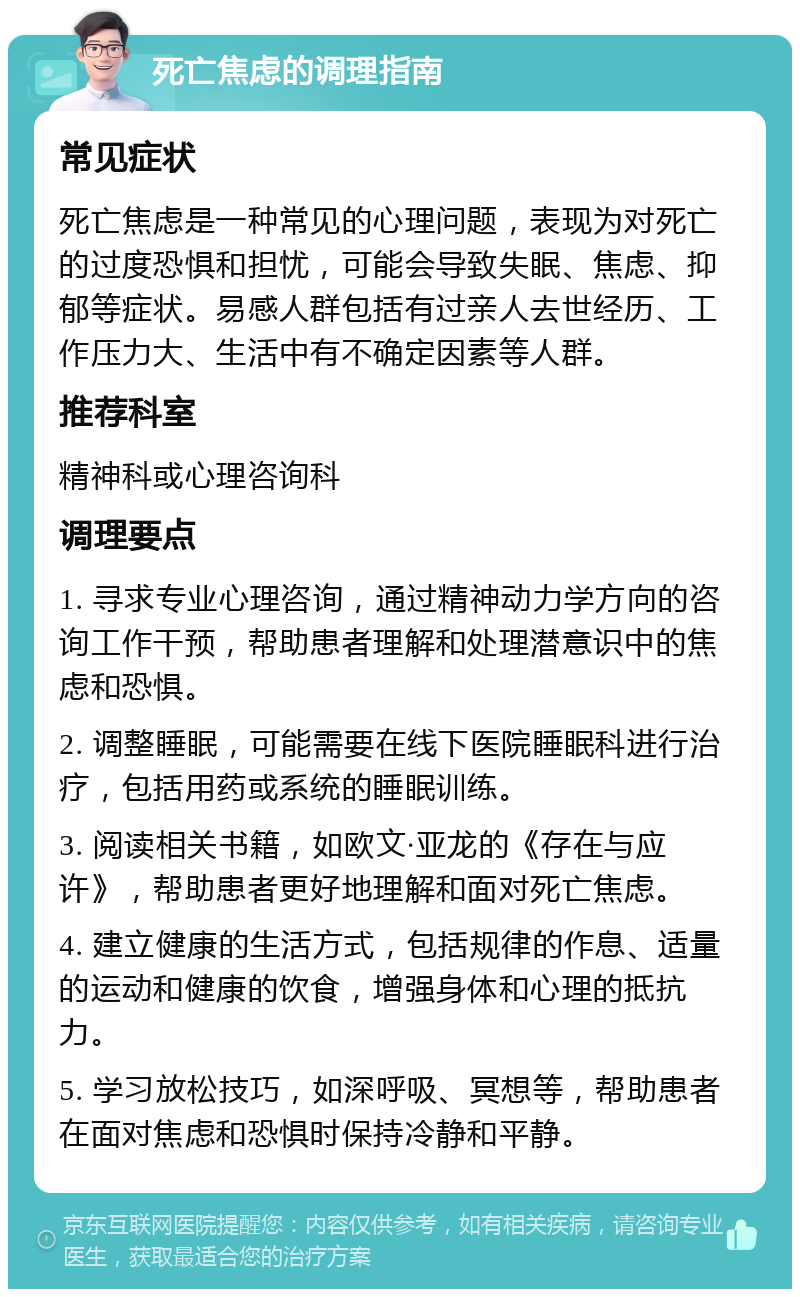 死亡焦虑的调理指南 常见症状 死亡焦虑是一种常见的心理问题，表现为对死亡的过度恐惧和担忧，可能会导致失眠、焦虑、抑郁等症状。易感人群包括有过亲人去世经历、工作压力大、生活中有不确定因素等人群。 推荐科室 精神科或心理咨询科 调理要点 1. 寻求专业心理咨询，通过精神动力学方向的咨询工作干预，帮助患者理解和处理潜意识中的焦虑和恐惧。 2. 调整睡眠，可能需要在线下医院睡眠科进行治疗，包括用药或系统的睡眠训练。 3. 阅读相关书籍，如欧文·亚龙的《存在与应许》，帮助患者更好地理解和面对死亡焦虑。 4. 建立健康的生活方式，包括规律的作息、适量的运动和健康的饮食，增强身体和心理的抵抗力。 5. 学习放松技巧，如深呼吸、冥想等，帮助患者在面对焦虑和恐惧时保持冷静和平静。