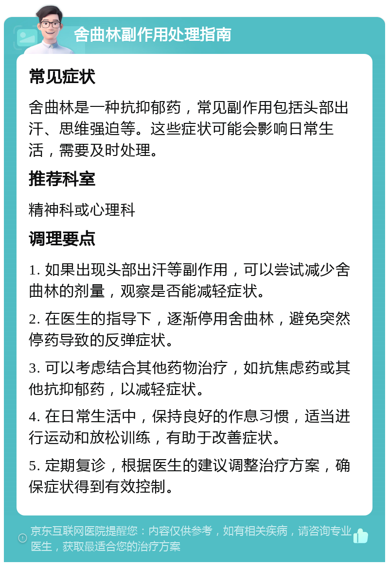 舍曲林副作用处理指南 常见症状 舍曲林是一种抗抑郁药，常见副作用包括头部出汗、思维强迫等。这些症状可能会影响日常生活，需要及时处理。 推荐科室 精神科或心理科 调理要点 1. 如果出现头部出汗等副作用，可以尝试减少舍曲林的剂量，观察是否能减轻症状。 2. 在医生的指导下，逐渐停用舍曲林，避免突然停药导致的反弹症状。 3. 可以考虑结合其他药物治疗，如抗焦虑药或其他抗抑郁药，以减轻症状。 4. 在日常生活中，保持良好的作息习惯，适当进行运动和放松训练，有助于改善症状。 5. 定期复诊，根据医生的建议调整治疗方案，确保症状得到有效控制。