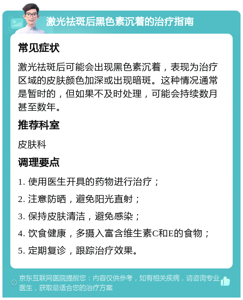 激光祛斑后黑色素沉着的治疗指南 常见症状 激光祛斑后可能会出现黑色素沉着，表现为治疗区域的皮肤颜色加深或出现暗斑。这种情况通常是暂时的，但如果不及时处理，可能会持续数月甚至数年。 推荐科室 皮肤科 调理要点 1. 使用医生开具的药物进行治疗； 2. 注意防晒，避免阳光直射； 3. 保持皮肤清洁，避免感染； 4. 饮食健康，多摄入富含维生素C和E的食物； 5. 定期复诊，跟踪治疗效果。