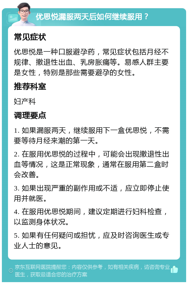 优思悦漏服两天后如何继续服用？ 常见症状 优思悦是一种口服避孕药，常见症状包括月经不规律、撤退性出血、乳房胀痛等。易感人群主要是女性，特别是那些需要避孕的女性。 推荐科室 妇产科 调理要点 1. 如果漏服两天，继续服用下一盒优思悦，不需要等待月经来潮的第一天。 2. 在服用优思悦的过程中，可能会出现撤退性出血等情况，这是正常现象，通常在服用第二盒时会改善。 3. 如果出现严重的副作用或不适，应立即停止使用并就医。 4. 在服用优思悦期间，建议定期进行妇科检查，以监测身体状况。 5. 如果有任何疑问或担忧，应及时咨询医生或专业人士的意见。