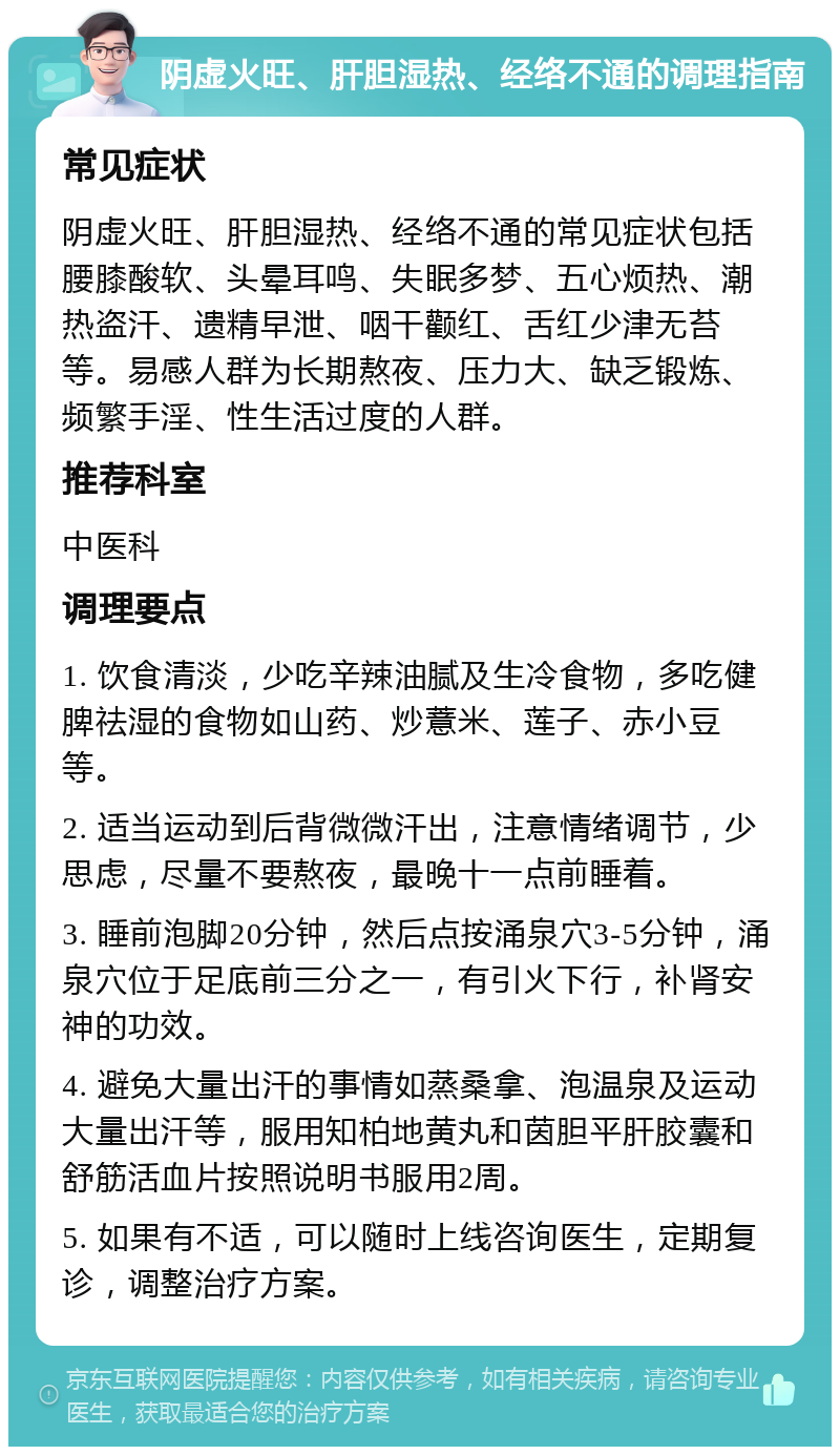 阴虚火旺、肝胆湿热、经络不通的调理指南 常见症状 阴虚火旺、肝胆湿热、经络不通的常见症状包括腰膝酸软、头晕耳鸣、失眠多梦、五心烦热、潮热盗汗、遗精早泄、咽干颧红、舌红少津无苔等。易感人群为长期熬夜、压力大、缺乏锻炼、频繁手淫、性生活过度的人群。 推荐科室 中医科 调理要点 1. 饮食清淡，少吃辛辣油腻及生冷食物，多吃健脾祛湿的食物如山药、炒薏米、莲子、赤小豆等。 2. 适当运动到后背微微汗出，注意情绪调节，少思虑，尽量不要熬夜，最晚十一点前睡着。 3. 睡前泡脚20分钟，然后点按涌泉穴3-5分钟，涌泉穴位于足底前三分之一，有引火下行，补肾安神的功效。 4. 避免大量出汗的事情如蒸桑拿、泡温泉及运动大量出汗等，服用知柏地黄丸和茵胆平肝胶囊和舒筋活血片按照说明书服用2周。 5. 如果有不适，可以随时上线咨询医生，定期复诊，调整治疗方案。