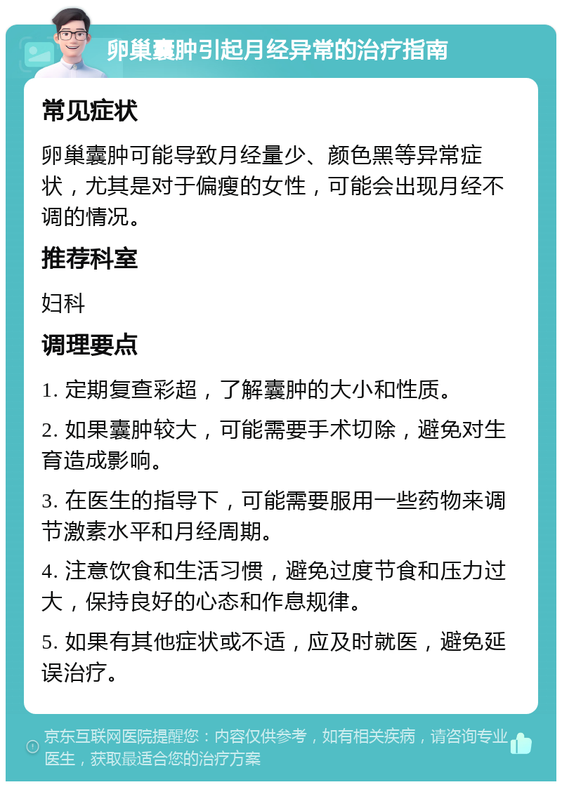 卵巢囊肿引起月经异常的治疗指南 常见症状 卵巢囊肿可能导致月经量少、颜色黑等异常症状，尤其是对于偏瘦的女性，可能会出现月经不调的情况。 推荐科室 妇科 调理要点 1. 定期复查彩超，了解囊肿的大小和性质。 2. 如果囊肿较大，可能需要手术切除，避免对生育造成影响。 3. 在医生的指导下，可能需要服用一些药物来调节激素水平和月经周期。 4. 注意饮食和生活习惯，避免过度节食和压力过大，保持良好的心态和作息规律。 5. 如果有其他症状或不适，应及时就医，避免延误治疗。