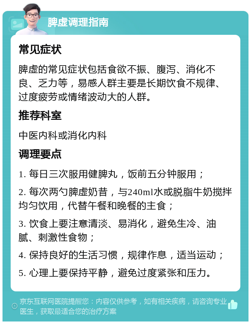 脾虚调理指南 常见症状 脾虚的常见症状包括食欲不振、腹泻、消化不良、乏力等，易感人群主要是长期饮食不规律、过度疲劳或情绪波动大的人群。 推荐科室 中医内科或消化内科 调理要点 1. 每日三次服用健脾丸，饭前五分钟服用； 2. 每次两勺脾虚奶昔，与240ml水或脱脂牛奶搅拌均匀饮用，代替午餐和晚餐的主食； 3. 饮食上要注意清淡、易消化，避免生冷、油腻、刺激性食物； 4. 保持良好的生活习惯，规律作息，适当运动； 5. 心理上要保持平静，避免过度紧张和压力。