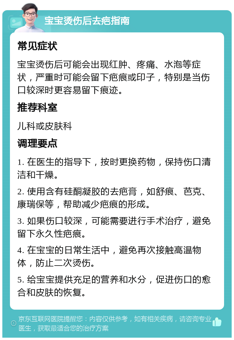 宝宝烫伤后去疤指南 常见症状 宝宝烫伤后可能会出现红肿、疼痛、水泡等症状，严重时可能会留下疤痕或印子，特别是当伤口较深时更容易留下痕迹。 推荐科室 儿科或皮肤科 调理要点 1. 在医生的指导下，按时更换药物，保持伤口清洁和干燥。 2. 使用含有硅酮凝胶的去疤膏，如舒痕、芭克、康瑞保等，帮助减少疤痕的形成。 3. 如果伤口较深，可能需要进行手术治疗，避免留下永久性疤痕。 4. 在宝宝的日常生活中，避免再次接触高温物体，防止二次烫伤。 5. 给宝宝提供充足的营养和水分，促进伤口的愈合和皮肤的恢复。