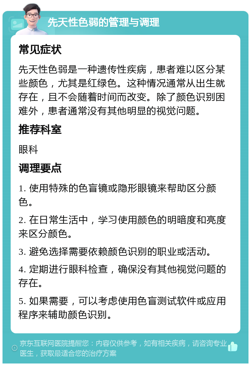 先天性色弱的管理与调理 常见症状 先天性色弱是一种遗传性疾病，患者难以区分某些颜色，尤其是红绿色。这种情况通常从出生就存在，且不会随着时间而改变。除了颜色识别困难外，患者通常没有其他明显的视觉问题。 推荐科室 眼科 调理要点 1. 使用特殊的色盲镜或隐形眼镜来帮助区分颜色。 2. 在日常生活中，学习使用颜色的明暗度和亮度来区分颜色。 3. 避免选择需要依赖颜色识别的职业或活动。 4. 定期进行眼科检查，确保没有其他视觉问题的存在。 5. 如果需要，可以考虑使用色盲测试软件或应用程序来辅助颜色识别。