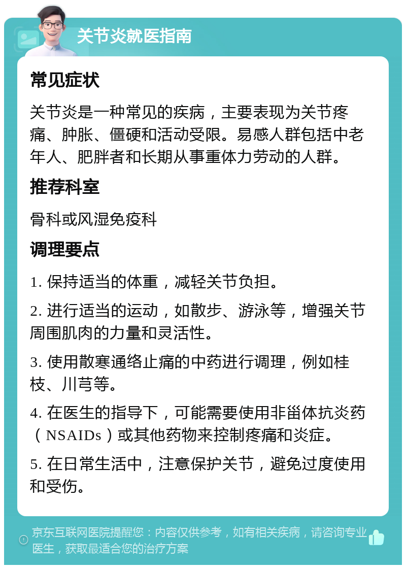 关节炎就医指南 常见症状 关节炎是一种常见的疾病，主要表现为关节疼痛、肿胀、僵硬和活动受限。易感人群包括中老年人、肥胖者和长期从事重体力劳动的人群。 推荐科室 骨科或风湿免疫科 调理要点 1. 保持适当的体重，减轻关节负担。 2. 进行适当的运动，如散步、游泳等，增强关节周围肌肉的力量和灵活性。 3. 使用散寒通络止痛的中药进行调理，例如桂枝、川芎等。 4. 在医生的指导下，可能需要使用非甾体抗炎药（NSAIDs）或其他药物来控制疼痛和炎症。 5. 在日常生活中，注意保护关节，避免过度使用和受伤。