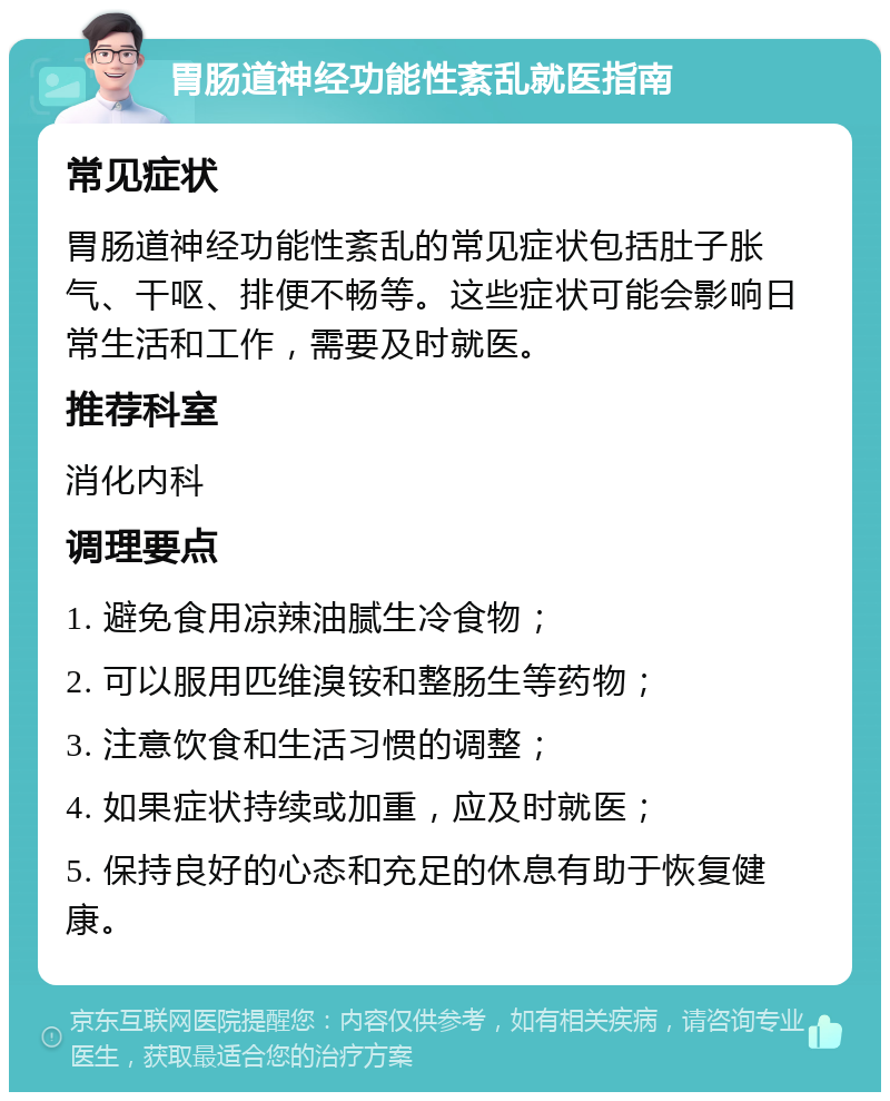 胃肠道神经功能性紊乱就医指南 常见症状 胃肠道神经功能性紊乱的常见症状包括肚子胀气、干呕、排便不畅等。这些症状可能会影响日常生活和工作，需要及时就医。 推荐科室 消化内科 调理要点 1. 避免食用凉辣油腻生冷食物； 2. 可以服用匹维溴铵和整肠生等药物； 3. 注意饮食和生活习惯的调整； 4. 如果症状持续或加重，应及时就医； 5. 保持良好的心态和充足的休息有助于恢复健康。