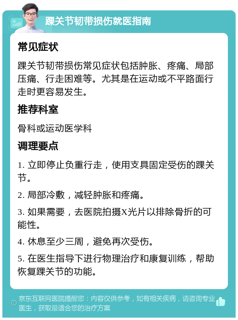 踝关节韧带损伤就医指南 常见症状 踝关节韧带损伤常见症状包括肿胀、疼痛、局部压痛、行走困难等。尤其是在运动或不平路面行走时更容易发生。 推荐科室 骨科或运动医学科 调理要点 1. 立即停止负重行走，使用支具固定受伤的踝关节。 2. 局部冷敷，减轻肿胀和疼痛。 3. 如果需要，去医院拍摄X光片以排除骨折的可能性。 4. 休息至少三周，避免再次受伤。 5. 在医生指导下进行物理治疗和康复训练，帮助恢复踝关节的功能。