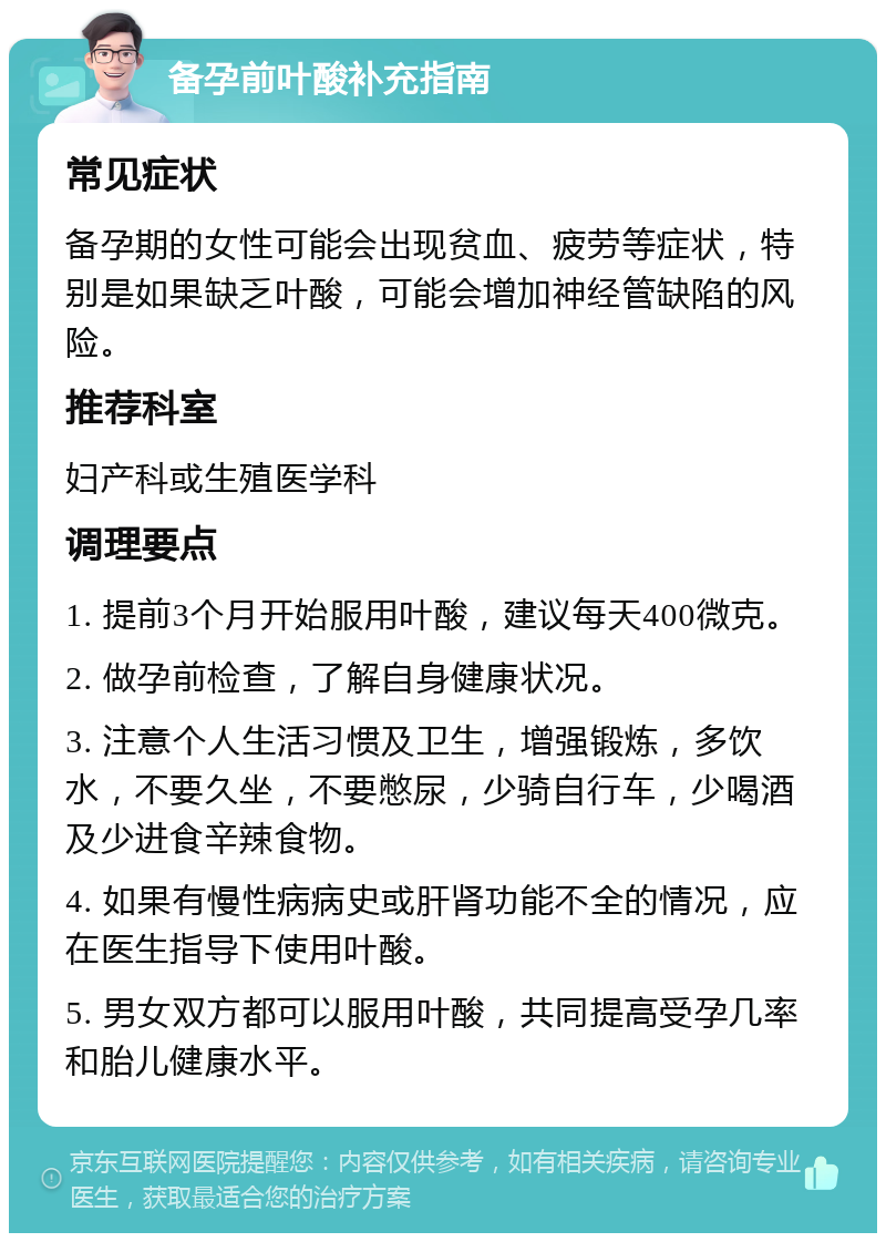 备孕前叶酸补充指南 常见症状 备孕期的女性可能会出现贫血、疲劳等症状，特别是如果缺乏叶酸，可能会增加神经管缺陷的风险。 推荐科室 妇产科或生殖医学科 调理要点 1. 提前3个月开始服用叶酸，建议每天400微克。 2. 做孕前检查，了解自身健康状况。 3. 注意个人生活习惯及卫生，增强锻炼，多饮水，不要久坐，不要憋尿，少骑自行车，少喝酒及少进食辛辣食物。 4. 如果有慢性病病史或肝肾功能不全的情况，应在医生指导下使用叶酸。 5. 男女双方都可以服用叶酸，共同提高受孕几率和胎儿健康水平。