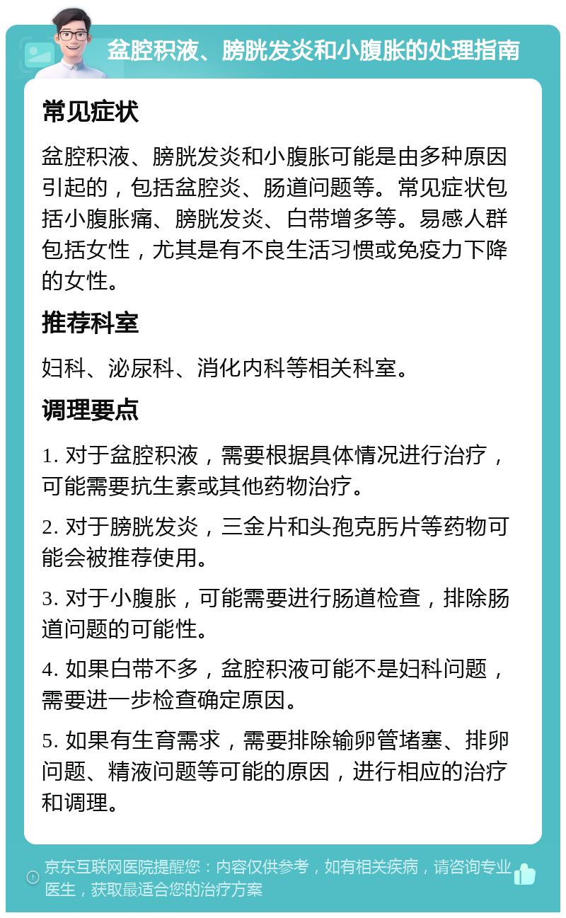 盆腔积液、膀胱发炎和小腹胀的处理指南 常见症状 盆腔积液、膀胱发炎和小腹胀可能是由多种原因引起的，包括盆腔炎、肠道问题等。常见症状包括小腹胀痛、膀胱发炎、白带增多等。易感人群包括女性，尤其是有不良生活习惯或免疫力下降的女性。 推荐科室 妇科、泌尿科、消化内科等相关科室。 调理要点 1. 对于盆腔积液，需要根据具体情况进行治疗，可能需要抗生素或其他药物治疗。 2. 对于膀胱发炎，三金片和头孢克肟片等药物可能会被推荐使用。 3. 对于小腹胀，可能需要进行肠道检查，排除肠道问题的可能性。 4. 如果白带不多，盆腔积液可能不是妇科问题，需要进一步检查确定原因。 5. 如果有生育需求，需要排除输卵管堵塞、排卵问题、精液问题等可能的原因，进行相应的治疗和调理。