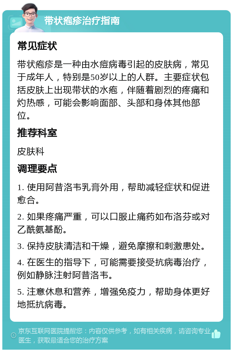 带状疱疹治疗指南 常见症状 带状疱疹是一种由水痘病毒引起的皮肤病，常见于成年人，特别是50岁以上的人群。主要症状包括皮肤上出现带状的水疱，伴随着剧烈的疼痛和灼热感，可能会影响面部、头部和身体其他部位。 推荐科室 皮肤科 调理要点 1. 使用阿昔洛韦乳膏外用，帮助减轻症状和促进愈合。 2. 如果疼痛严重，可以口服止痛药如布洛芬或对乙酰氨基酚。 3. 保持皮肤清洁和干燥，避免摩擦和刺激患处。 4. 在医生的指导下，可能需要接受抗病毒治疗，例如静脉注射阿昔洛韦。 5. 注意休息和营养，增强免疫力，帮助身体更好地抵抗病毒。