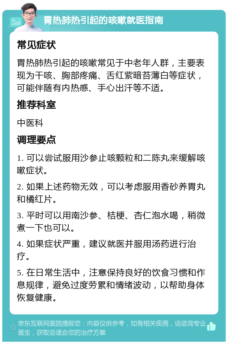 胃热肺热引起的咳嗽就医指南 常见症状 胃热肺热引起的咳嗽常见于中老年人群，主要表现为干咳、胸部疼痛、舌红紫暗苔薄白等症状，可能伴随有内热感、手心出汗等不适。 推荐科室 中医科 调理要点 1. 可以尝试服用沙参止咳颗粒和二陈丸来缓解咳嗽症状。 2. 如果上述药物无效，可以考虑服用香砂养胃丸和橘红片。 3. 平时可以用南沙参、桔梗、杏仁泡水喝，稍微煮一下也可以。 4. 如果症状严重，建议就医并服用汤药进行治疗。 5. 在日常生活中，注意保持良好的饮食习惯和作息规律，避免过度劳累和情绪波动，以帮助身体恢复健康。