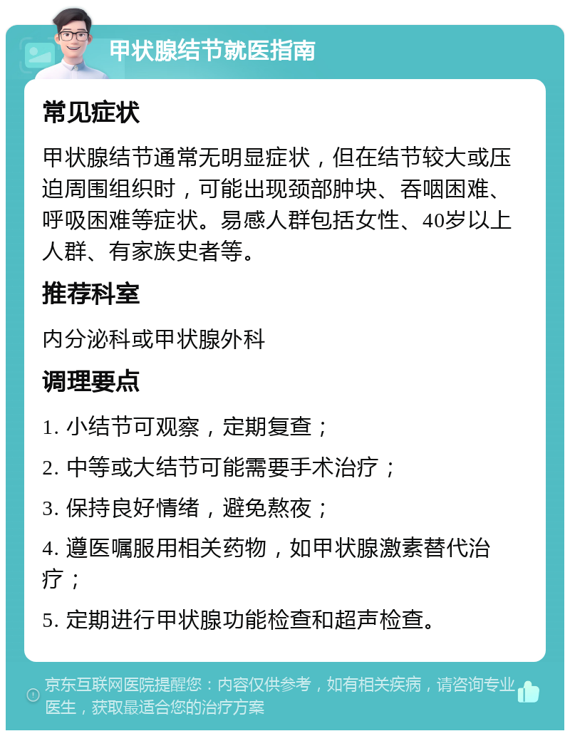 甲状腺结节就医指南 常见症状 甲状腺结节通常无明显症状，但在结节较大或压迫周围组织时，可能出现颈部肿块、吞咽困难、呼吸困难等症状。易感人群包括女性、40岁以上人群、有家族史者等。 推荐科室 内分泌科或甲状腺外科 调理要点 1. 小结节可观察，定期复查； 2. 中等或大结节可能需要手术治疗； 3. 保持良好情绪，避免熬夜； 4. 遵医嘱服用相关药物，如甲状腺激素替代治疗； 5. 定期进行甲状腺功能检查和超声检查。