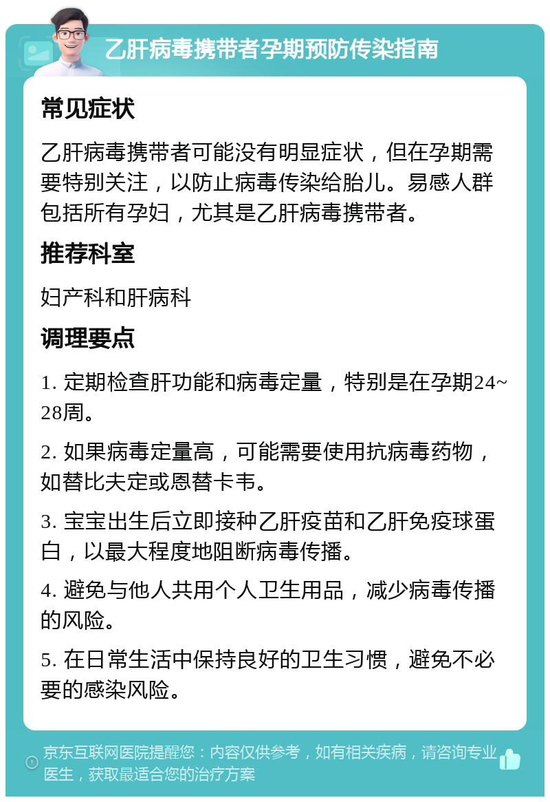 乙肝病毒携带者孕期预防传染指南 常见症状 乙肝病毒携带者可能没有明显症状，但在孕期需要特别关注，以防止病毒传染给胎儿。易感人群包括所有孕妇，尤其是乙肝病毒携带者。 推荐科室 妇产科和肝病科 调理要点 1. 定期检查肝功能和病毒定量，特别是在孕期24~28周。 2. 如果病毒定量高，可能需要使用抗病毒药物，如替比夫定或恩替卡韦。 3. 宝宝出生后立即接种乙肝疫苗和乙肝免疫球蛋白，以最大程度地阻断病毒传播。 4. 避免与他人共用个人卫生用品，减少病毒传播的风险。 5. 在日常生活中保持良好的卫生习惯，避免不必要的感染风险。