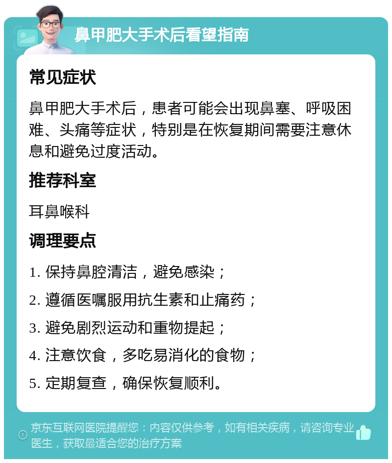 鼻甲肥大手术后看望指南 常见症状 鼻甲肥大手术后，患者可能会出现鼻塞、呼吸困难、头痛等症状，特别是在恢复期间需要注意休息和避免过度活动。 推荐科室 耳鼻喉科 调理要点 1. 保持鼻腔清洁，避免感染； 2. 遵循医嘱服用抗生素和止痛药； 3. 避免剧烈运动和重物提起； 4. 注意饮食，多吃易消化的食物； 5. 定期复查，确保恢复顺利。