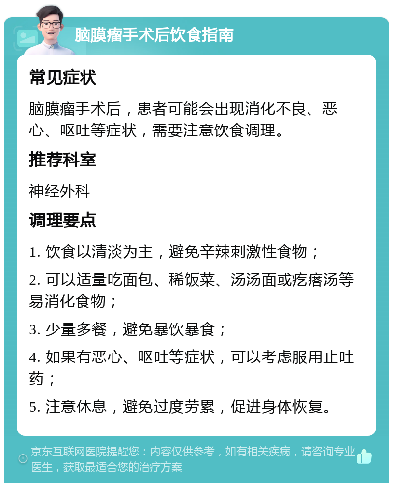 脑膜瘤手术后饮食指南 常见症状 脑膜瘤手术后，患者可能会出现消化不良、恶心、呕吐等症状，需要注意饮食调理。 推荐科室 神经外科 调理要点 1. 饮食以清淡为主，避免辛辣刺激性食物； 2. 可以适量吃面包、稀饭菜、汤汤面或疙瘩汤等易消化食物； 3. 少量多餐，避免暴饮暴食； 4. 如果有恶心、呕吐等症状，可以考虑服用止吐药； 5. 注意休息，避免过度劳累，促进身体恢复。