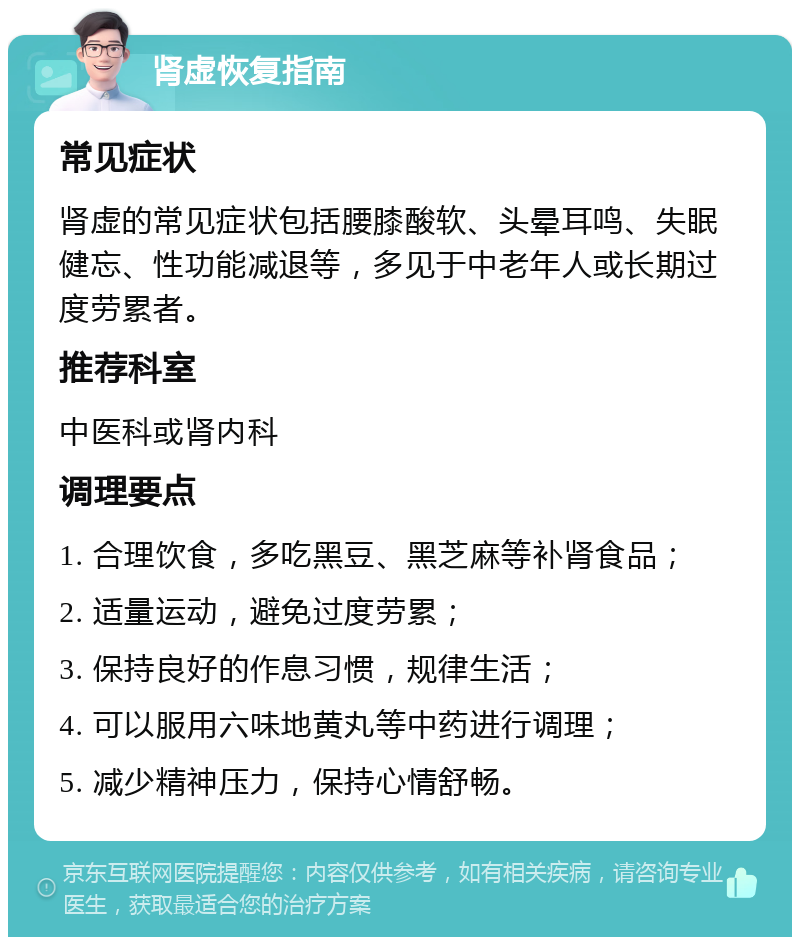 肾虚恢复指南 常见症状 肾虚的常见症状包括腰膝酸软、头晕耳鸣、失眠健忘、性功能减退等，多见于中老年人或长期过度劳累者。 推荐科室 中医科或肾内科 调理要点 1. 合理饮食，多吃黑豆、黑芝麻等补肾食品； 2. 适量运动，避免过度劳累； 3. 保持良好的作息习惯，规律生活； 4. 可以服用六味地黄丸等中药进行调理； 5. 减少精神压力，保持心情舒畅。