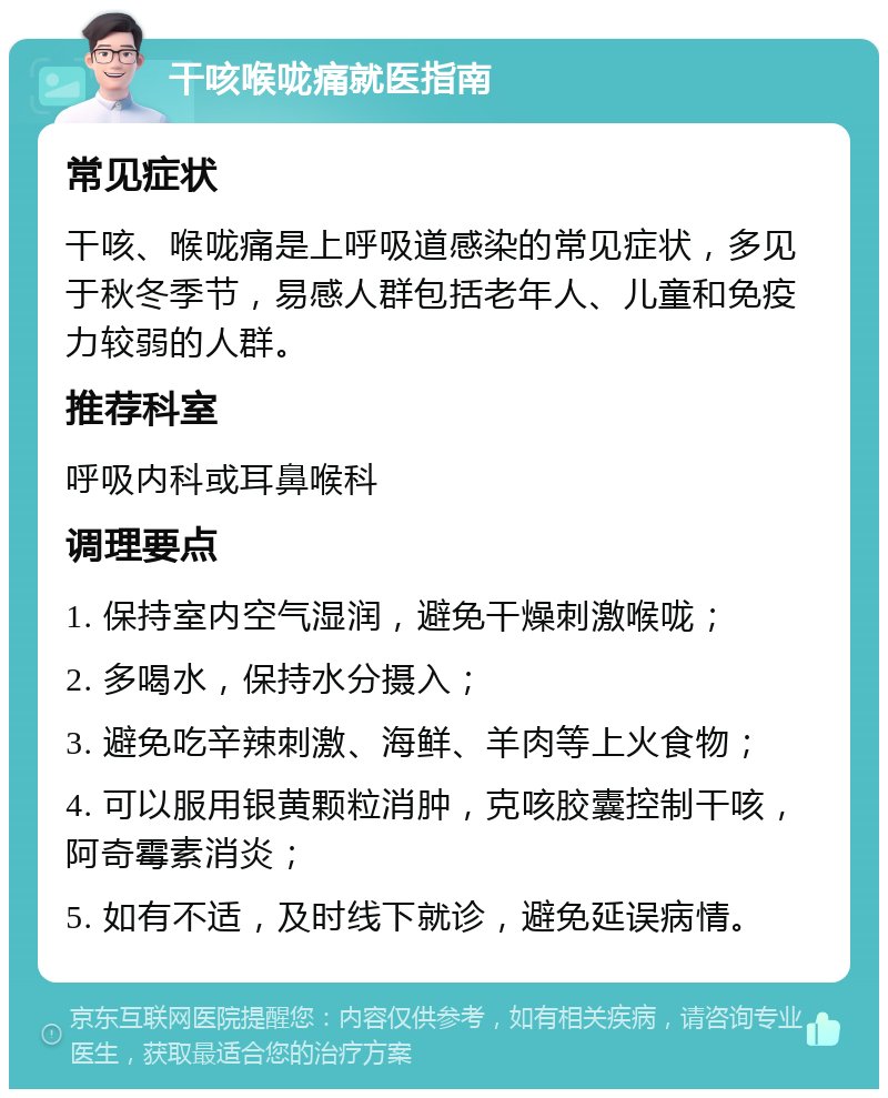 干咳喉咙痛就医指南 常见症状 干咳、喉咙痛是上呼吸道感染的常见症状，多见于秋冬季节，易感人群包括老年人、儿童和免疫力较弱的人群。 推荐科室 呼吸内科或耳鼻喉科 调理要点 1. 保持室内空气湿润，避免干燥刺激喉咙； 2. 多喝水，保持水分摄入； 3. 避免吃辛辣刺激、海鲜、羊肉等上火食物； 4. 可以服用银黄颗粒消肿，克咳胶囊控制干咳，阿奇霉素消炎； 5. 如有不适，及时线下就诊，避免延误病情。