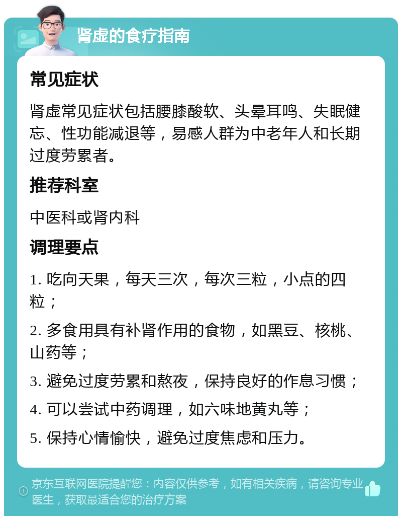 肾虚的食疗指南 常见症状 肾虚常见症状包括腰膝酸软、头晕耳鸣、失眠健忘、性功能减退等，易感人群为中老年人和长期过度劳累者。 推荐科室 中医科或肾内科 调理要点 1. 吃向天果，每天三次，每次三粒，小点的四粒； 2. 多食用具有补肾作用的食物，如黑豆、核桃、山药等； 3. 避免过度劳累和熬夜，保持良好的作息习惯； 4. 可以尝试中药调理，如六味地黄丸等； 5. 保持心情愉快，避免过度焦虑和压力。