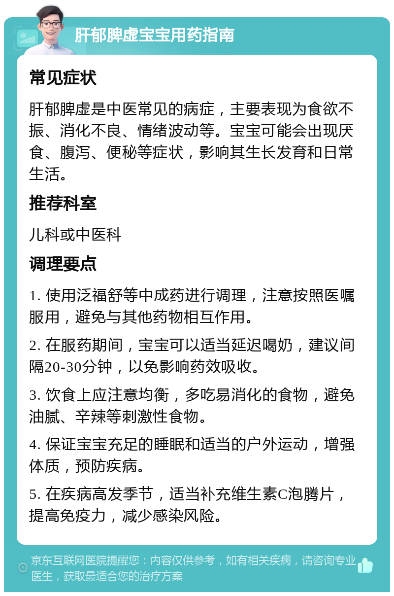 肝郁脾虚宝宝用药指南 常见症状 肝郁脾虚是中医常见的病症，主要表现为食欲不振、消化不良、情绪波动等。宝宝可能会出现厌食、腹泻、便秘等症状，影响其生长发育和日常生活。 推荐科室 儿科或中医科 调理要点 1. 使用泛福舒等中成药进行调理，注意按照医嘱服用，避免与其他药物相互作用。 2. 在服药期间，宝宝可以适当延迟喝奶，建议间隔20-30分钟，以免影响药效吸收。 3. 饮食上应注意均衡，多吃易消化的食物，避免油腻、辛辣等刺激性食物。 4. 保证宝宝充足的睡眠和适当的户外运动，增强体质，预防疾病。 5. 在疾病高发季节，适当补充维生素C泡腾片，提高免疫力，减少感染风险。