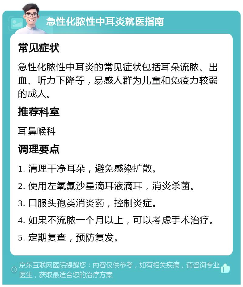 急性化脓性中耳炎就医指南 常见症状 急性化脓性中耳炎的常见症状包括耳朵流脓、出血、听力下降等，易感人群为儿童和免疫力较弱的成人。 推荐科室 耳鼻喉科 调理要点 1. 清理干净耳朵，避免感染扩散。 2. 使用左氧氟沙星滴耳液滴耳，消炎杀菌。 3. 口服头孢类消炎药，控制炎症。 4. 如果不流脓一个月以上，可以考虑手术治疗。 5. 定期复查，预防复发。