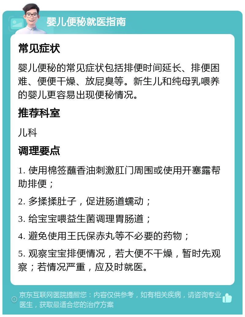 婴儿便秘就医指南 常见症状 婴儿便秘的常见症状包括排便时间延长、排便困难、便便干燥、放屁臭等。新生儿和纯母乳喂养的婴儿更容易出现便秘情况。 推荐科室 儿科 调理要点 1. 使用棉签蘸香油刺激肛门周围或使用开塞露帮助排便； 2. 多揉揉肚子，促进肠道蠕动； 3. 给宝宝喂益生菌调理胃肠道； 4. 避免使用王氏保赤丸等不必要的药物； 5. 观察宝宝排便情况，若大便不干燥，暂时先观察；若情况严重，应及时就医。