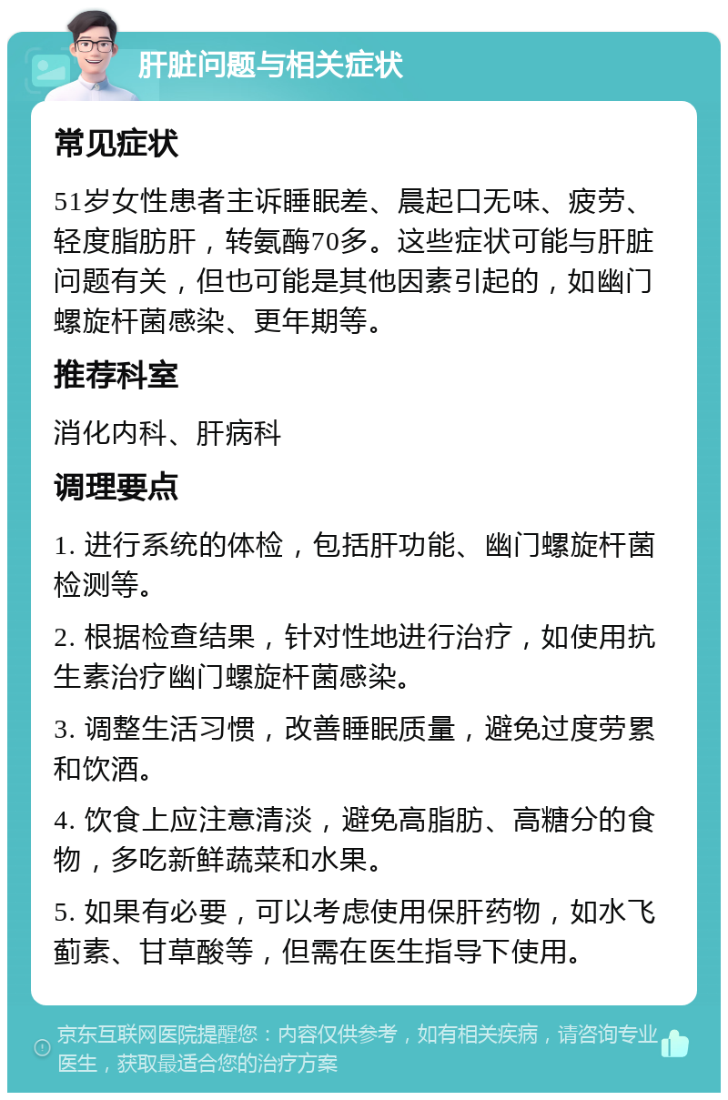 肝脏问题与相关症状 常见症状 51岁女性患者主诉睡眠差、晨起口无味、疲劳、轻度脂肪肝，转氨酶70多。这些症状可能与肝脏问题有关，但也可能是其他因素引起的，如幽门螺旋杆菌感染、更年期等。 推荐科室 消化内科、肝病科 调理要点 1. 进行系统的体检，包括肝功能、幽门螺旋杆菌检测等。 2. 根据检查结果，针对性地进行治疗，如使用抗生素治疗幽门螺旋杆菌感染。 3. 调整生活习惯，改善睡眠质量，避免过度劳累和饮酒。 4. 饮食上应注意清淡，避免高脂肪、高糖分的食物，多吃新鲜蔬菜和水果。 5. 如果有必要，可以考虑使用保肝药物，如水飞蓟素、甘草酸等，但需在医生指导下使用。