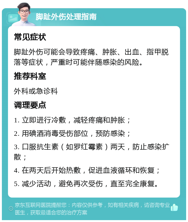 脚趾外伤处理指南 常见症状 脚趾外伤可能会导致疼痛、肿胀、出血、指甲脱落等症状，严重时可能伴随感染的风险。 推荐科室 外科或急诊科 调理要点 1. 立即进行冷敷，减轻疼痛和肿胀； 2. 用碘酒消毒受伤部位，预防感染； 3. 口服抗生素（如罗红霉素）两天，防止感染扩散； 4. 在两天后开始热敷，促进血液循环和恢复； 5. 减少活动，避免再次受伤，直至完全康复。