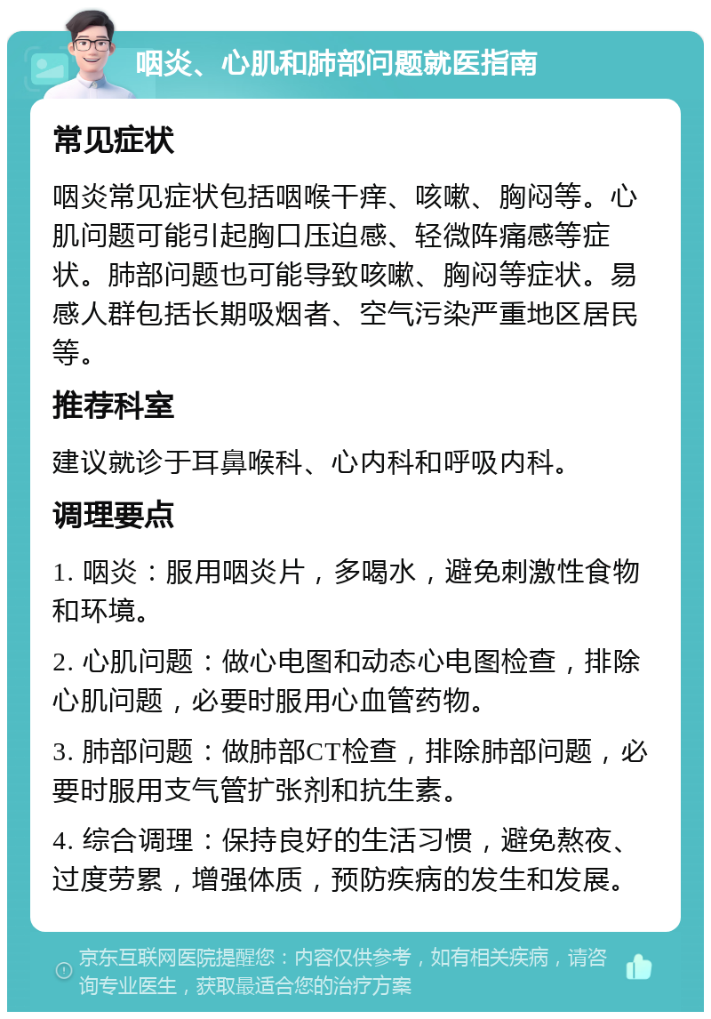 咽炎、心肌和肺部问题就医指南 常见症状 咽炎常见症状包括咽喉干痒、咳嗽、胸闷等。心肌问题可能引起胸口压迫感、轻微阵痛感等症状。肺部问题也可能导致咳嗽、胸闷等症状。易感人群包括长期吸烟者、空气污染严重地区居民等。 推荐科室 建议就诊于耳鼻喉科、心内科和呼吸内科。 调理要点 1. 咽炎：服用咽炎片，多喝水，避免刺激性食物和环境。 2. 心肌问题：做心电图和动态心电图检查，排除心肌问题，必要时服用心血管药物。 3. 肺部问题：做肺部CT检查，排除肺部问题，必要时服用支气管扩张剂和抗生素。 4. 综合调理：保持良好的生活习惯，避免熬夜、过度劳累，增强体质，预防疾病的发生和发展。