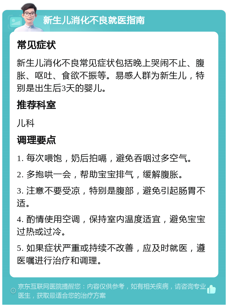 新生儿消化不良就医指南 常见症状 新生儿消化不良常见症状包括晚上哭闹不止、腹胀、呕吐、食欲不振等。易感人群为新生儿，特别是出生后3天的婴儿。 推荐科室 儿科 调理要点 1. 每次喂饱，奶后拍嗝，避免吞咽过多空气。 2. 多抱哄一会，帮助宝宝排气，缓解腹胀。 3. 注意不要受凉，特别是腹部，避免引起肠胃不适。 4. 酌情使用空调，保持室内温度适宜，避免宝宝过热或过冷。 5. 如果症状严重或持续不改善，应及时就医，遵医嘱进行治疗和调理。