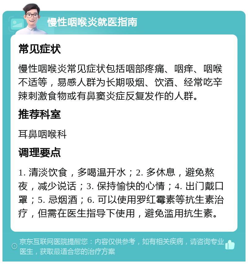 慢性咽喉炎就医指南 常见症状 慢性咽喉炎常见症状包括咽部疼痛、咽痒、咽喉不适等，易感人群为长期吸烟、饮酒、经常吃辛辣刺激食物或有鼻窦炎症反复发作的人群。 推荐科室 耳鼻咽喉科 调理要点 1. 清淡饮食，多喝温开水；2. 多休息，避免熬夜，减少说话；3. 保持愉快的心情；4. 出门戴口罩；5. 忌烟酒；6. 可以使用罗红霉素等抗生素治疗，但需在医生指导下使用，避免滥用抗生素。