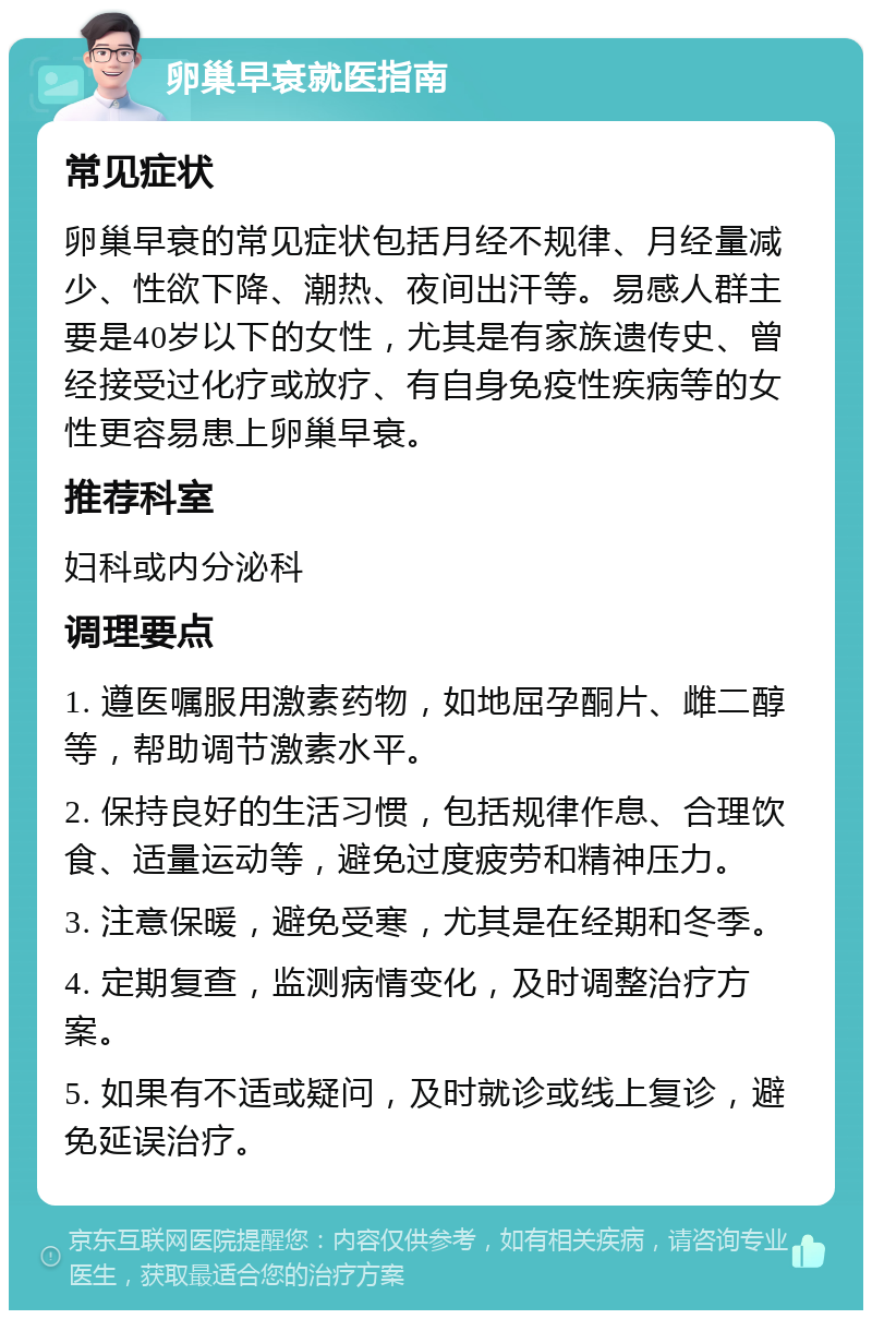 卵巢早衰就医指南 常见症状 卵巢早衰的常见症状包括月经不规律、月经量减少、性欲下降、潮热、夜间出汗等。易感人群主要是40岁以下的女性，尤其是有家族遗传史、曾经接受过化疗或放疗、有自身免疫性疾病等的女性更容易患上卵巢早衰。 推荐科室 妇科或内分泌科 调理要点 1. 遵医嘱服用激素药物，如地屈孕酮片、雌二醇等，帮助调节激素水平。 2. 保持良好的生活习惯，包括规律作息、合理饮食、适量运动等，避免过度疲劳和精神压力。 3. 注意保暖，避免受寒，尤其是在经期和冬季。 4. 定期复查，监测病情变化，及时调整治疗方案。 5. 如果有不适或疑问，及时就诊或线上复诊，避免延误治疗。