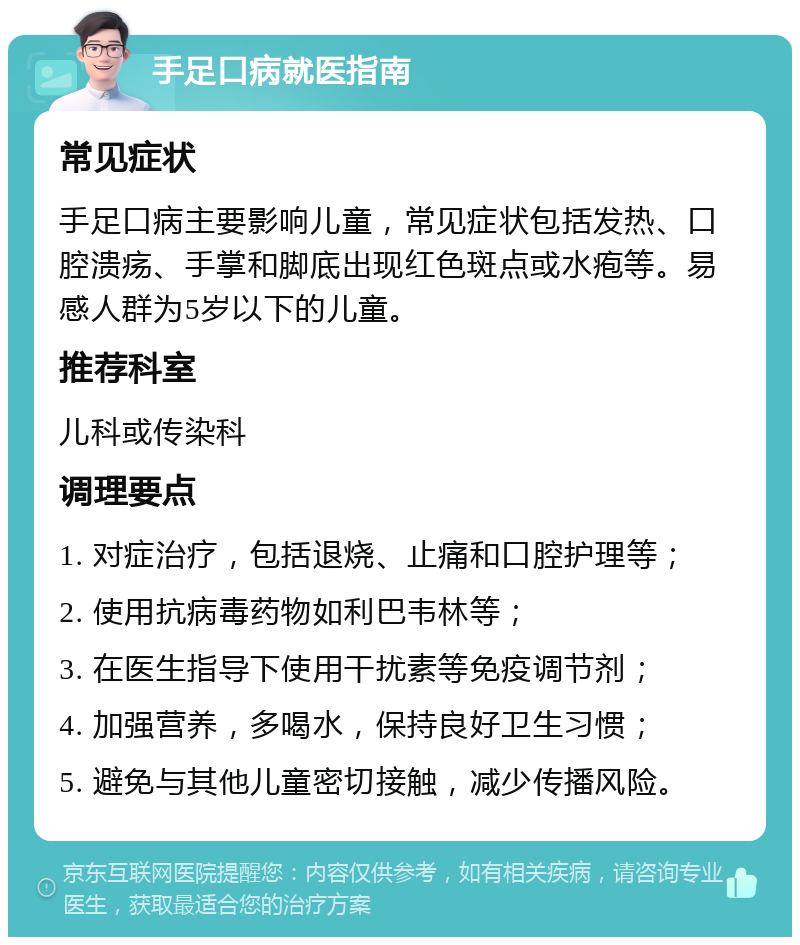 手足口病就医指南 常见症状 手足口病主要影响儿童，常见症状包括发热、口腔溃疡、手掌和脚底出现红色斑点或水疱等。易感人群为5岁以下的儿童。 推荐科室 儿科或传染科 调理要点 1. 对症治疗，包括退烧、止痛和口腔护理等； 2. 使用抗病毒药物如利巴韦林等； 3. 在医生指导下使用干扰素等免疫调节剂； 4. 加强营养，多喝水，保持良好卫生习惯； 5. 避免与其他儿童密切接触，减少传播风险。