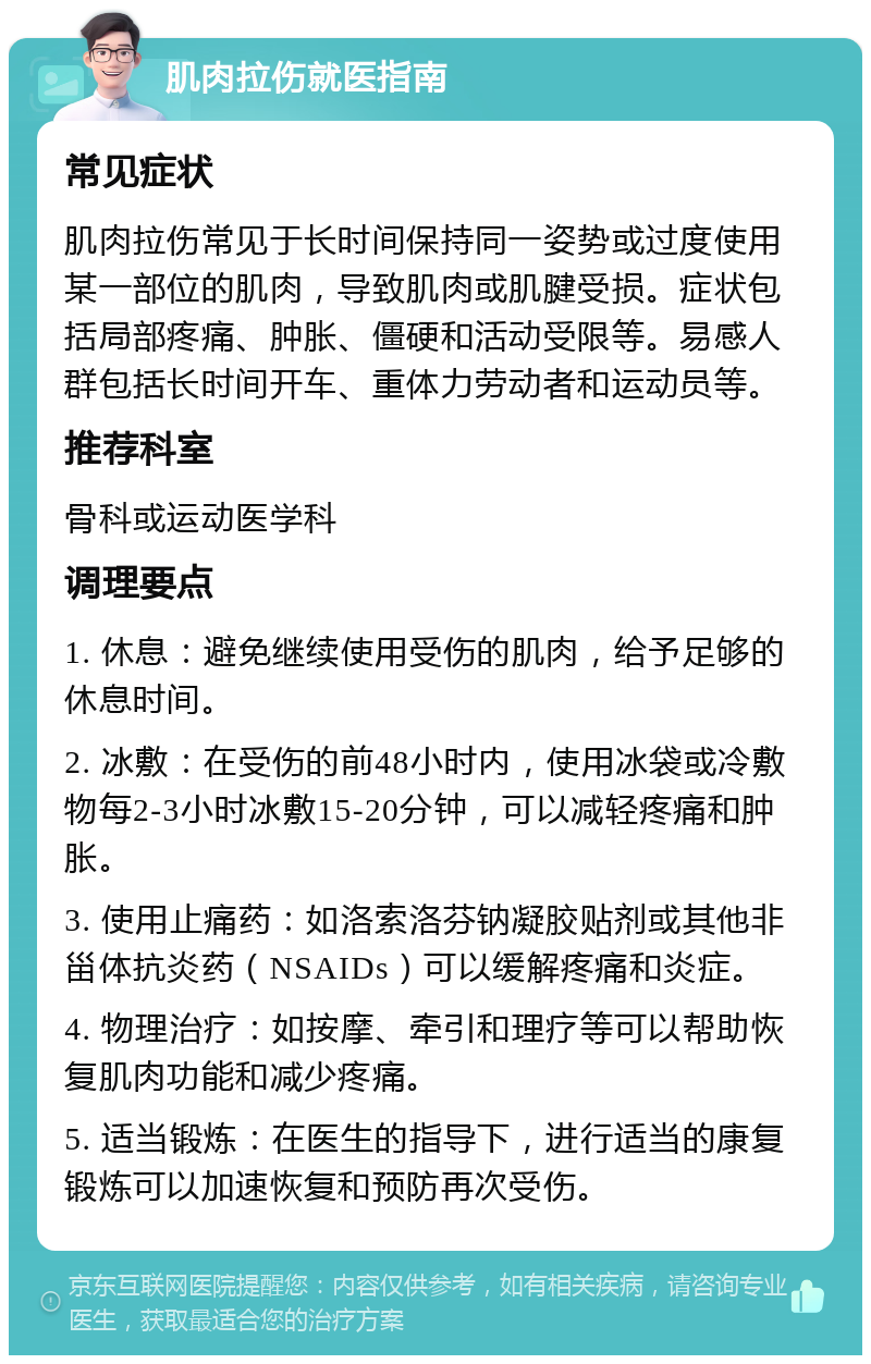 肌肉拉伤就医指南 常见症状 肌肉拉伤常见于长时间保持同一姿势或过度使用某一部位的肌肉，导致肌肉或肌腱受损。症状包括局部疼痛、肿胀、僵硬和活动受限等。易感人群包括长时间开车、重体力劳动者和运动员等。 推荐科室 骨科或运动医学科 调理要点 1. 休息：避免继续使用受伤的肌肉，给予足够的休息时间。 2. 冰敷：在受伤的前48小时内，使用冰袋或冷敷物每2-3小时冰敷15-20分钟，可以减轻疼痛和肿胀。 3. 使用止痛药：如洛索洛芬钠凝胶贴剂或其他非甾体抗炎药（NSAIDs）可以缓解疼痛和炎症。 4. 物理治疗：如按摩、牵引和理疗等可以帮助恢复肌肉功能和减少疼痛。 5. 适当锻炼：在医生的指导下，进行适当的康复锻炼可以加速恢复和预防再次受伤。