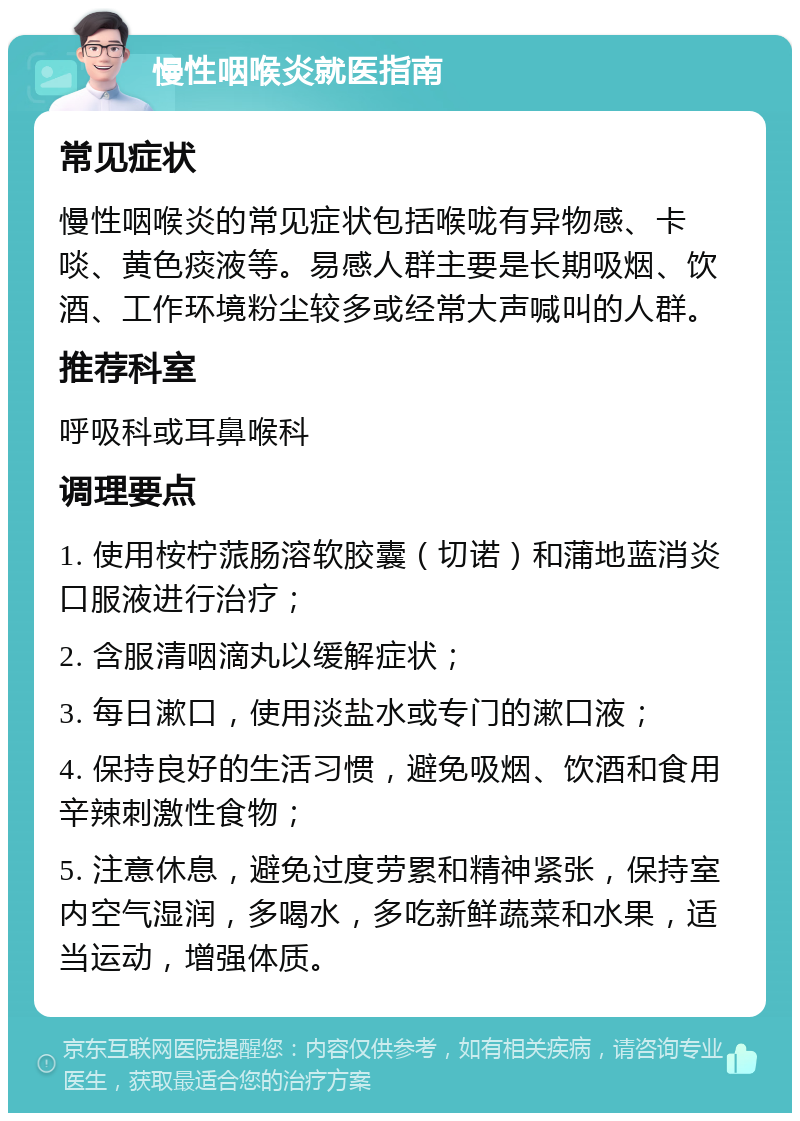 慢性咽喉炎就医指南 常见症状 慢性咽喉炎的常见症状包括喉咙有异物感、卡啖、黄色痰液等。易感人群主要是长期吸烟、饮酒、工作环境粉尘较多或经常大声喊叫的人群。 推荐科室 呼吸科或耳鼻喉科 调理要点 1. 使用桉柠蒎肠溶软胶囊（切诺）和蒲地蓝消炎口服液进行治疗； 2. 含服清咽滴丸以缓解症状； 3. 每日漱口，使用淡盐水或专门的漱口液； 4. 保持良好的生活习惯，避免吸烟、饮酒和食用辛辣刺激性食物； 5. 注意休息，避免过度劳累和精神紧张，保持室内空气湿润，多喝水，多吃新鲜蔬菜和水果，适当运动，增强体质。