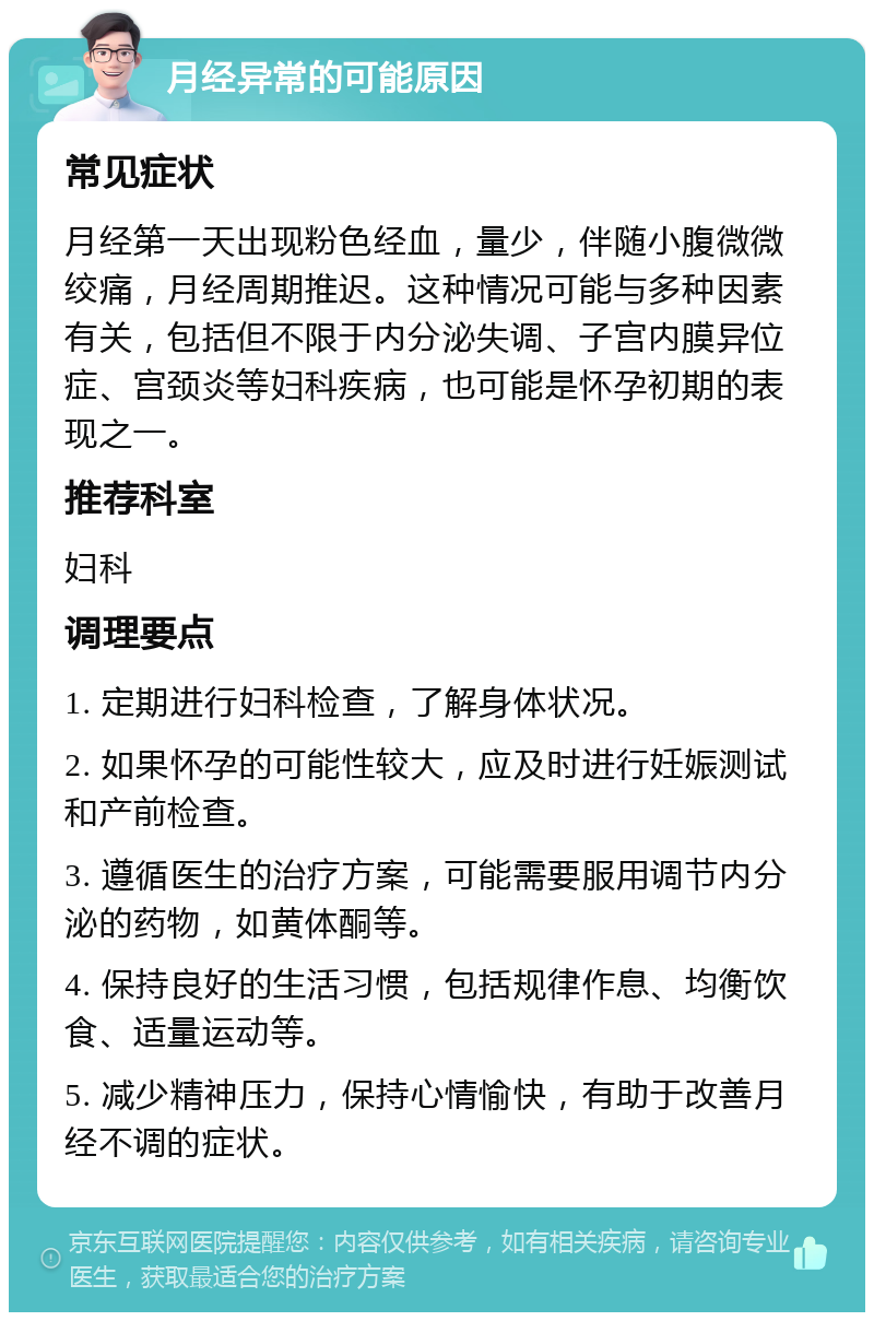 月经异常的可能原因 常见症状 月经第一天出现粉色经血，量少，伴随小腹微微绞痛，月经周期推迟。这种情况可能与多种因素有关，包括但不限于内分泌失调、子宫内膜异位症、宫颈炎等妇科疾病，也可能是怀孕初期的表现之一。 推荐科室 妇科 调理要点 1. 定期进行妇科检查，了解身体状况。 2. 如果怀孕的可能性较大，应及时进行妊娠测试和产前检查。 3. 遵循医生的治疗方案，可能需要服用调节内分泌的药物，如黄体酮等。 4. 保持良好的生活习惯，包括规律作息、均衡饮食、适量运动等。 5. 减少精神压力，保持心情愉快，有助于改善月经不调的症状。