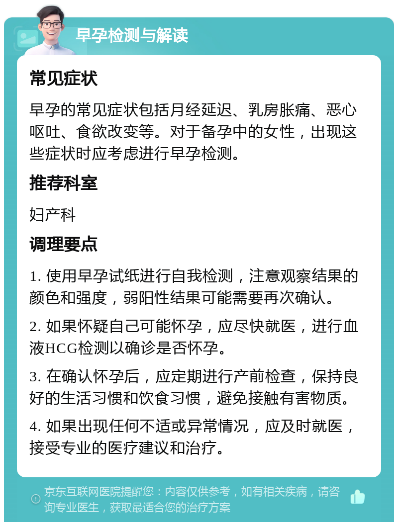 早孕检测与解读 常见症状 早孕的常见症状包括月经延迟、乳房胀痛、恶心呕吐、食欲改变等。对于备孕中的女性，出现这些症状时应考虑进行早孕检测。 推荐科室 妇产科 调理要点 1. 使用早孕试纸进行自我检测，注意观察结果的颜色和强度，弱阳性结果可能需要再次确认。 2. 如果怀疑自己可能怀孕，应尽快就医，进行血液HCG检测以确诊是否怀孕。 3. 在确认怀孕后，应定期进行产前检查，保持良好的生活习惯和饮食习惯，避免接触有害物质。 4. 如果出现任何不适或异常情况，应及时就医，接受专业的医疗建议和治疗。