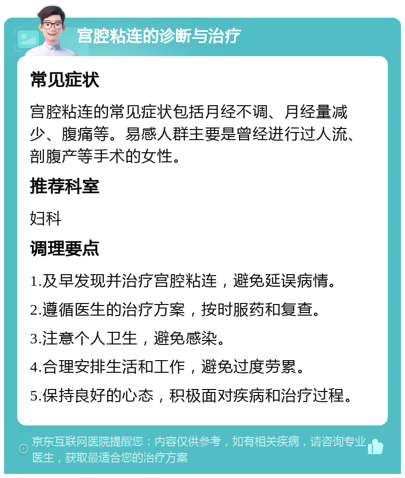 宫腔粘连的诊断与治疗 常见症状 宫腔粘连的常见症状包括月经不调、月经量减少、腹痛等。易感人群主要是曾经进行过人流、剖腹产等手术的女性。 推荐科室 妇科 调理要点 1.及早发现并治疗宫腔粘连，避免延误病情。 2.遵循医生的治疗方案，按时服药和复查。 3.注意个人卫生，避免感染。 4.合理安排生活和工作，避免过度劳累。 5.保持良好的心态，积极面对疾病和治疗过程。