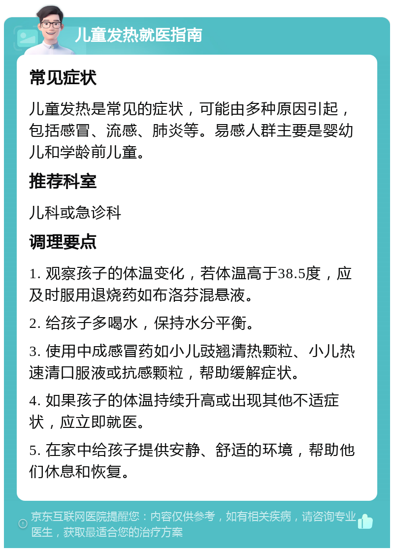 儿童发热就医指南 常见症状 儿童发热是常见的症状，可能由多种原因引起，包括感冒、流感、肺炎等。易感人群主要是婴幼儿和学龄前儿童。 推荐科室 儿科或急诊科 调理要点 1. 观察孩子的体温变化，若体温高于38.5度，应及时服用退烧药如布洛芬混悬液。 2. 给孩子多喝水，保持水分平衡。 3. 使用中成感冒药如小儿豉翘清热颗粒、小儿热速清口服液或抗感颗粒，帮助缓解症状。 4. 如果孩子的体温持续升高或出现其他不适症状，应立即就医。 5. 在家中给孩子提供安静、舒适的环境，帮助他们休息和恢复。