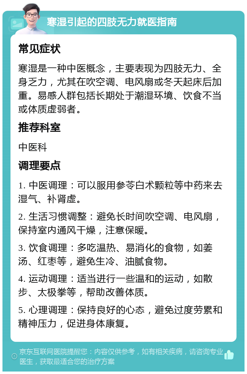 寒湿引起的四肢无力就医指南 常见症状 寒湿是一种中医概念，主要表现为四肢无力、全身乏力，尤其在吹空调、电风扇或冬天起床后加重。易感人群包括长期处于潮湿环境、饮食不当或体质虚弱者。 推荐科室 中医科 调理要点 1. 中医调理：可以服用参苓白术颗粒等中药来去湿气、补肾虚。 2. 生活习惯调整：避免长时间吹空调、电风扇，保持室内通风干燥，注意保暖。 3. 饮食调理：多吃温热、易消化的食物，如姜汤、红枣等，避免生冷、油腻食物。 4. 运动调理：适当进行一些温和的运动，如散步、太极拳等，帮助改善体质。 5. 心理调理：保持良好的心态，避免过度劳累和精神压力，促进身体康复。