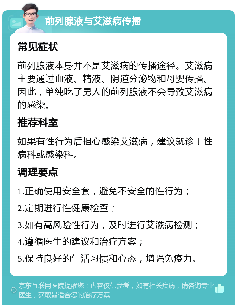 前列腺液与艾滋病传播 常见症状 前列腺液本身并不是艾滋病的传播途径。艾滋病主要通过血液、精液、阴道分泌物和母婴传播。因此，单纯吃了男人的前列腺液不会导致艾滋病的感染。 推荐科室 如果有性行为后担心感染艾滋病，建议就诊于性病科或感染科。 调理要点 1.正确使用安全套，避免不安全的性行为； 2.定期进行性健康检查； 3.如有高风险性行为，及时进行艾滋病检测； 4.遵循医生的建议和治疗方案； 5.保持良好的生活习惯和心态，增强免疫力。