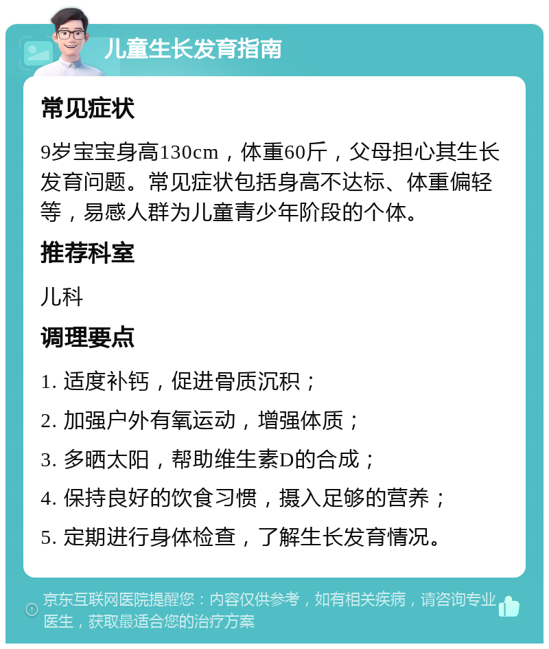 儿童生长发育指南 常见症状 9岁宝宝身高130cm，体重60斤，父母担心其生长发育问题。常见症状包括身高不达标、体重偏轻等，易感人群为儿童青少年阶段的个体。 推荐科室 儿科 调理要点 1. 适度补钙，促进骨质沉积； 2. 加强户外有氧运动，增强体质； 3. 多晒太阳，帮助维生素D的合成； 4. 保持良好的饮食习惯，摄入足够的营养； 5. 定期进行身体检查，了解生长发育情况。