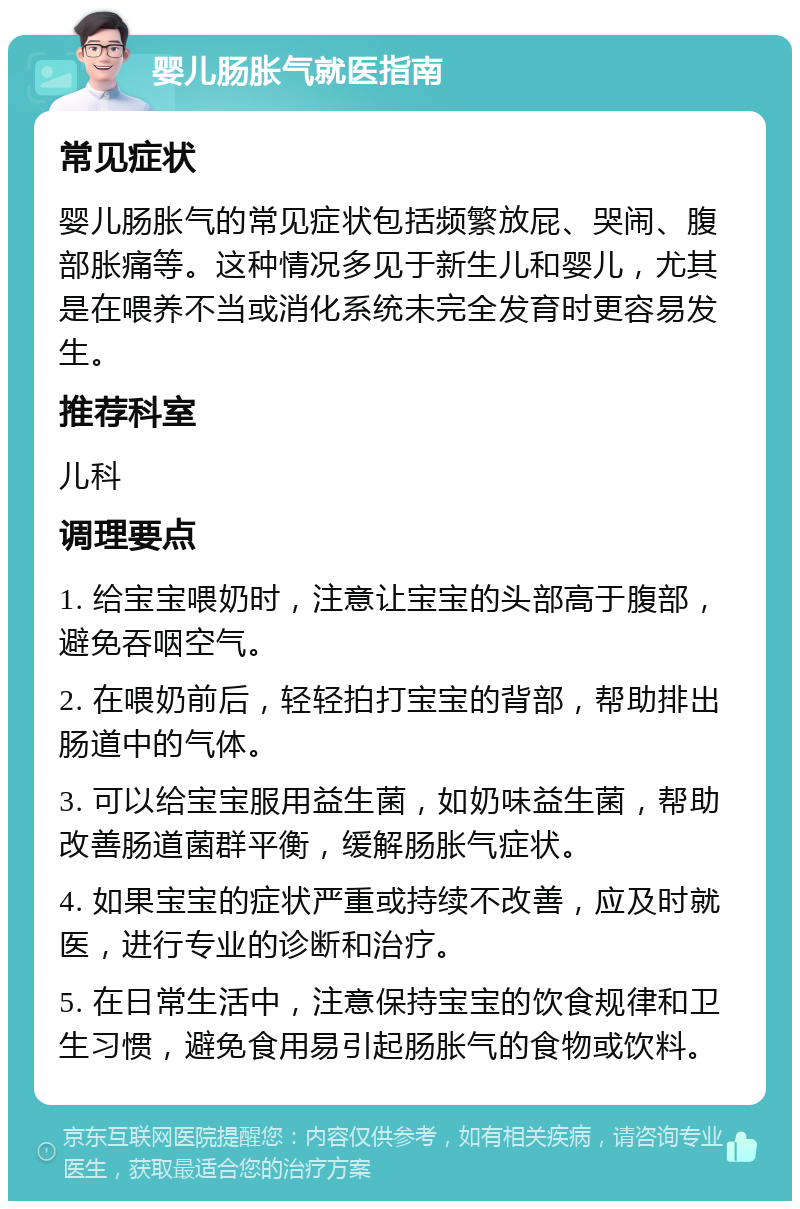 婴儿肠胀气就医指南 常见症状 婴儿肠胀气的常见症状包括频繁放屁、哭闹、腹部胀痛等。这种情况多见于新生儿和婴儿，尤其是在喂养不当或消化系统未完全发育时更容易发生。 推荐科室 儿科 调理要点 1. 给宝宝喂奶时，注意让宝宝的头部高于腹部，避免吞咽空气。 2. 在喂奶前后，轻轻拍打宝宝的背部，帮助排出肠道中的气体。 3. 可以给宝宝服用益生菌，如奶味益生菌，帮助改善肠道菌群平衡，缓解肠胀气症状。 4. 如果宝宝的症状严重或持续不改善，应及时就医，进行专业的诊断和治疗。 5. 在日常生活中，注意保持宝宝的饮食规律和卫生习惯，避免食用易引起肠胀气的食物或饮料。