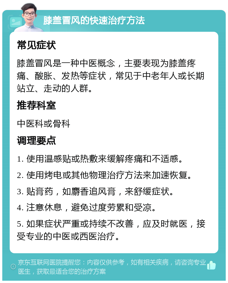 膝盖冒风的快速治疗方法 常见症状 膝盖冒风是一种中医概念，主要表现为膝盖疼痛、酸胀、发热等症状，常见于中老年人或长期站立、走动的人群。 推荐科室 中医科或骨科 调理要点 1. 使用温感贴或热敷来缓解疼痛和不适感。 2. 使用烤电或其他物理治疗方法来加速恢复。 3. 贴膏药，如麝香追风膏，来舒缓症状。 4. 注意休息，避免过度劳累和受凉。 5. 如果症状严重或持续不改善，应及时就医，接受专业的中医或西医治疗。