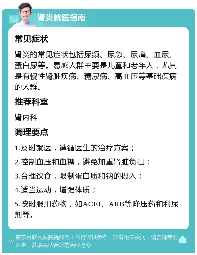 肾炎就医指南 常见症状 肾炎的常见症状包括尿频、尿急、尿痛、血尿、蛋白尿等。易感人群主要是儿童和老年人，尤其是有慢性肾脏疾病、糖尿病、高血压等基础疾病的人群。 推荐科室 肾内科 调理要点 1.及时就医，遵循医生的治疗方案； 2.控制血压和血糖，避免加重肾脏负担； 3.合理饮食，限制蛋白质和钠的摄入； 4.适当运动，增强体质； 5.按时服用药物，如ACEI、ARB等降压药和利尿剂等。